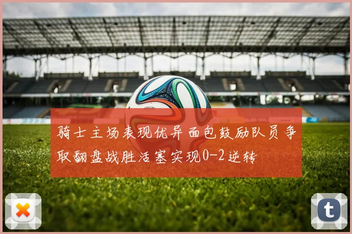 骑士主场表现优异面包鼓励队员争取翻盘战胜活塞实现0-2逆转
