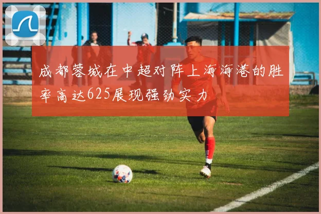 成都蓉城在中超对阵上海海港的胜率高达625展现强劲实力