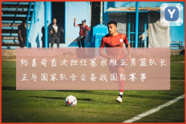 约基奇首次担任塞尔维亚男篮队长正与国家队会合备战国际赛事