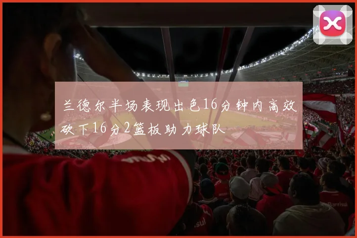 兰德尔半场表现出色16分钟内高效砍下16分2篮板助力球队