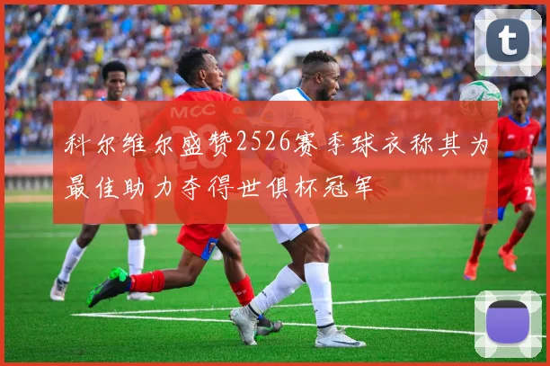 科尔维尔盛赞2526赛季球衣称其为最佳助力夺得世俱杯冠军