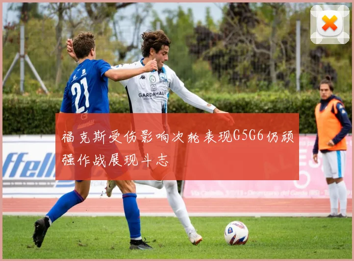 福克斯受伤影响次轮表现G5G6仍顽强作战展现斗志
