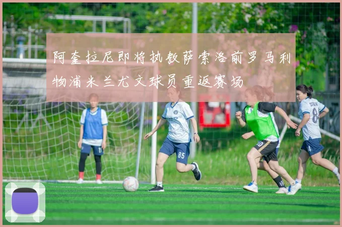 阿奎拉尼即将执教萨索洛前罗马利物浦米兰尤文球员重返赛场