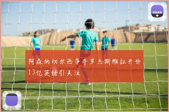 阿森纳切尔西争夺罗杰斯维拉开价13亿英镑引关注