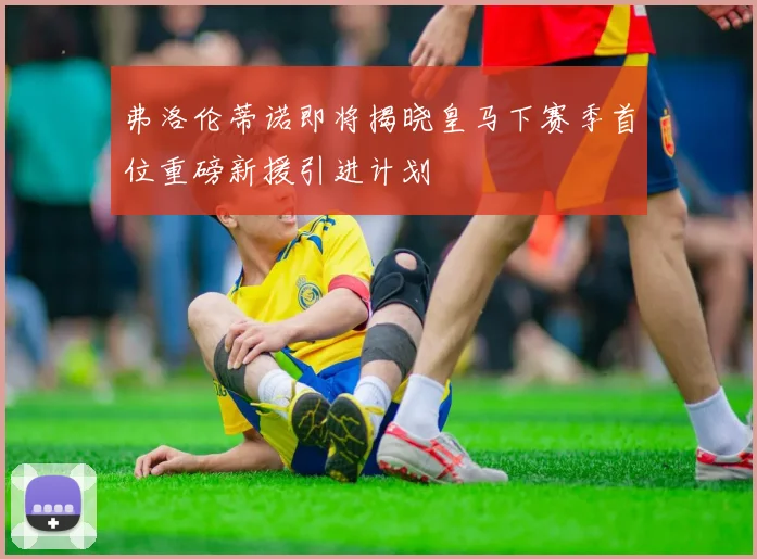 弗洛伦蒂诺即将揭晓皇马下赛季首位重磅新援引进计划