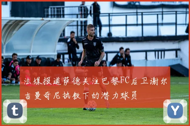 法媒报道萨德关注巴黎FC后卫谢尔吉曼奇尼执教下的潜力球员