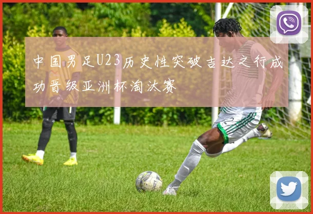 中国男足U23历史性突破吉达之行成功晋级亚洲杯淘汰赛
