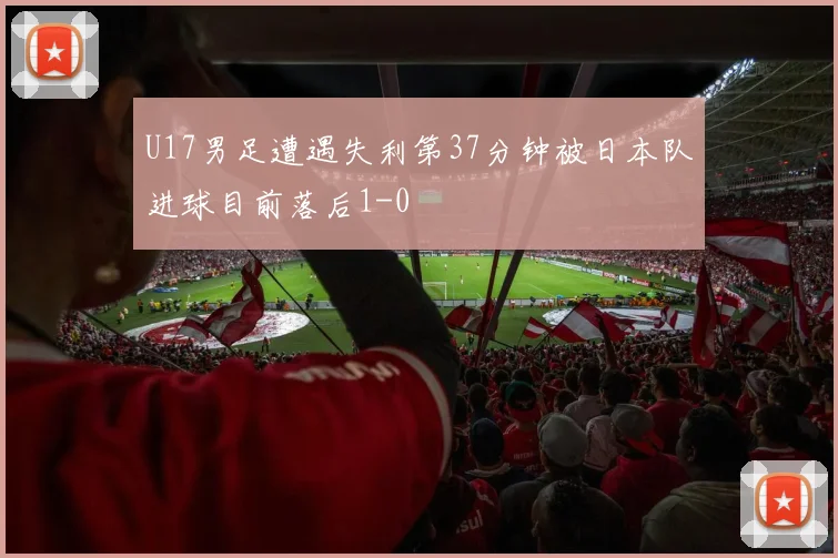 U17男足遭遇失利第37分钟被日本队进球目前落后1-0