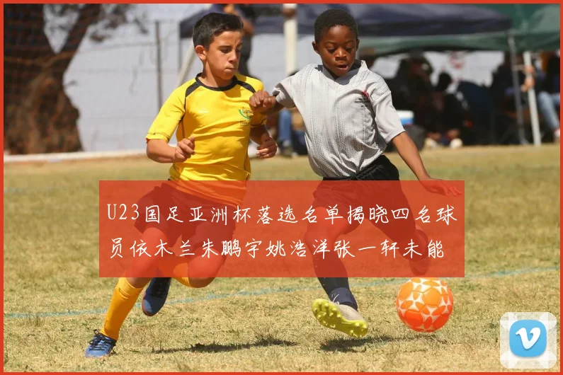U23国足亚洲杯落选名单揭晓四名球员依木兰朱鹏宇姚浩洋张一轩未能入选