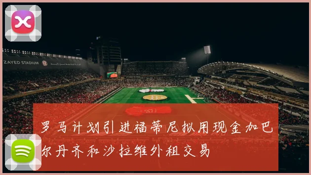 罗马计划引进福蒂尼拟用现金加巴尔丹齐和沙拉维外租交易