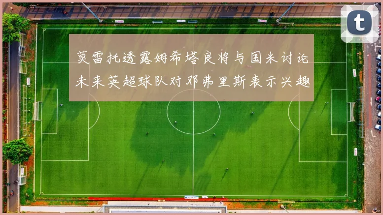 莫雷托透露姆希塔良将与国米讨论未来英超球队对邓弗里斯表示兴趣