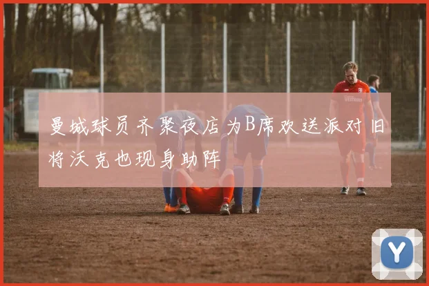 曼城球员齐聚夜店为B席欢送派对旧将沃克也现身助阵