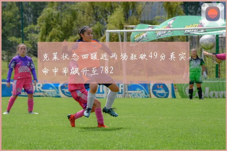 克莱状态回暖近两场狂砍49分真实命中率飙升至782