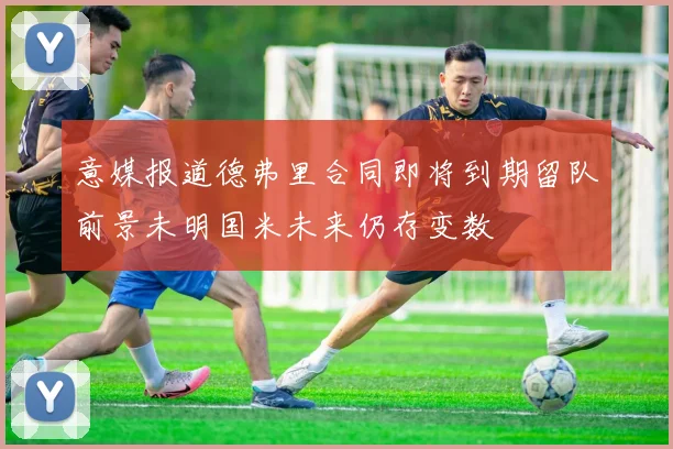 意媒报道德弗里合同即将到期留队前景未明国米未来仍存变数