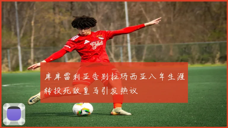 库库雷利亚告别拉玛西亚八年生涯转投死敌皇马引发热议