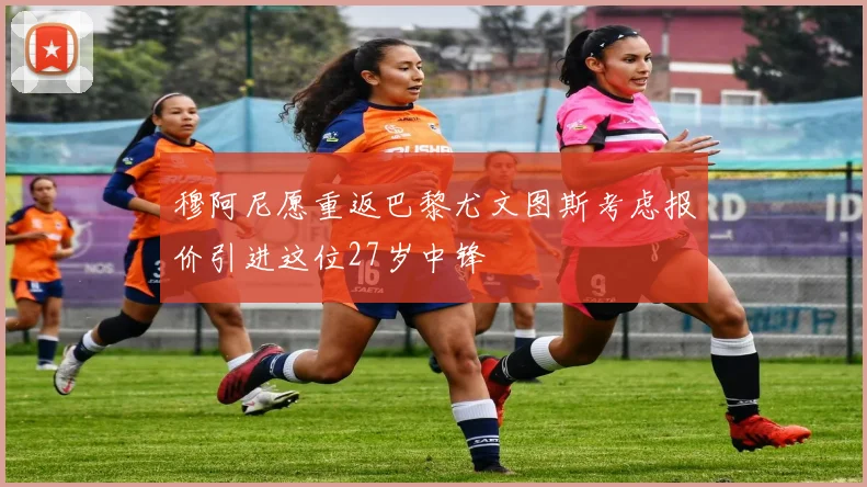 穆阿尼愿重返巴黎尤文图斯考虑报价引进这位27岁中锋