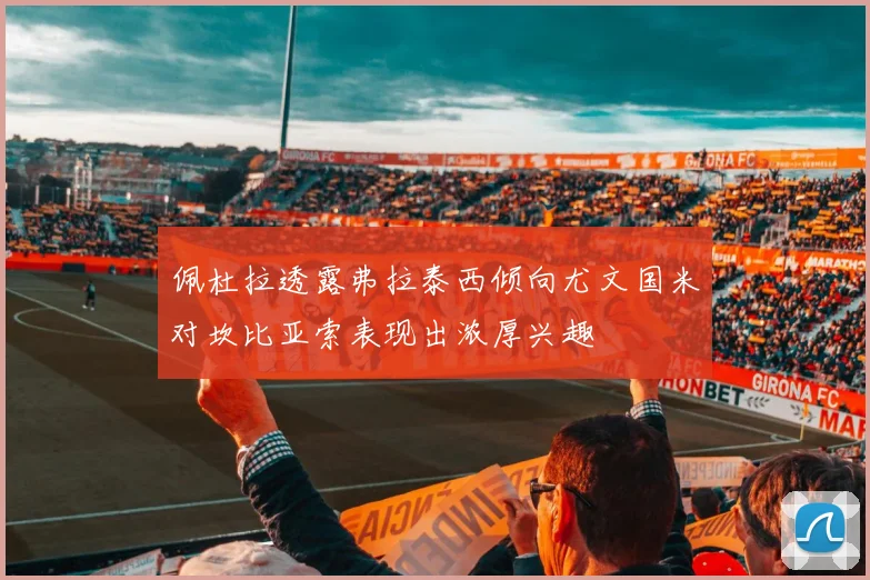 佩杜拉透露弗拉泰西倾向尤文国米对坎比亚索表现出浓厚兴趣
