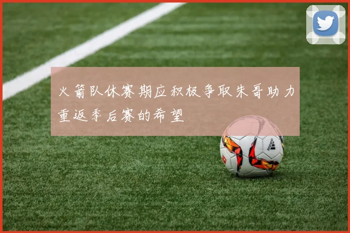 火箭队休赛期应积极争取朱哥助力重返季后赛的希望