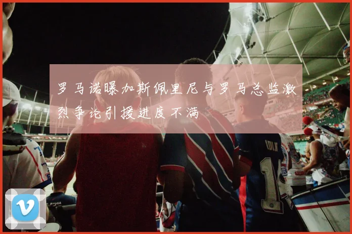 罗马诺曝加斯佩里尼与罗马总监激烈争论引援进度不满
