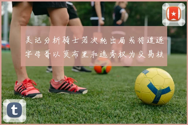 美记分析骑士若次轮出局或将追逐字母哥以莫布里和选秀权为交易核心