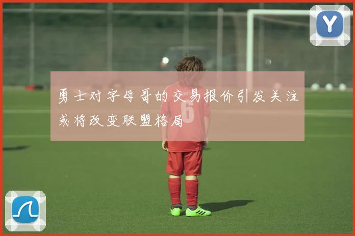 勇士对字母哥的交易报价引发关注或将改变联盟格局