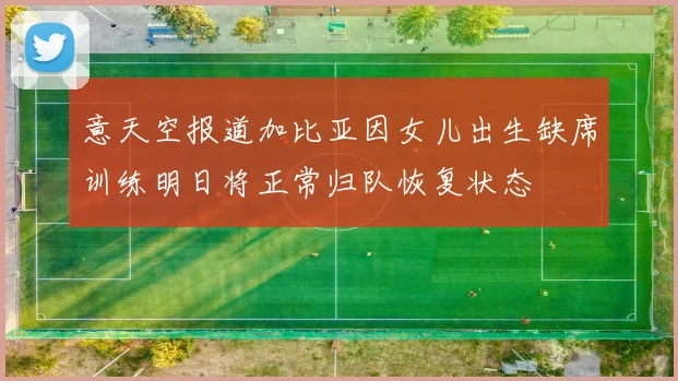 意天空报道加比亚因女儿出生缺席训练明日将正常归队恢复状态